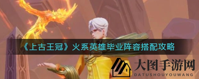 《上古王冠》火系英雄毕业阵容揭秘：打造超强火队，助力战力飞跃！