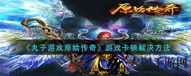 《丸子游戏原始传奇》卡顿解决攻略全解析，畅游无阻攻略来袭