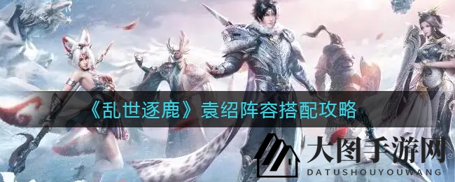 《乱世逐鹿》揭秘：袁绍阵容强强联合，羁绊组合助战力飙升