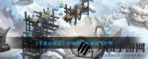 《不思议迷宫》枪械商冈布奥试炼攻略曝光：血腥要塞与竞技场通关技巧大揭秘