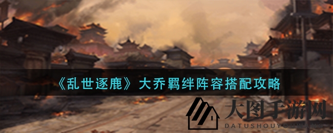 《乱世逐鹿》揭秘：大乔羁绊阵容搭配攻略，轻松驾驭战场，成为游戏高手