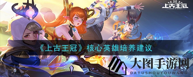 《上古王冠》核心英雄培养建议