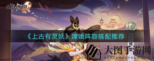 《上古有灵妖》揭秘嫦娥团队搭配秘诀，轻松通关无难度