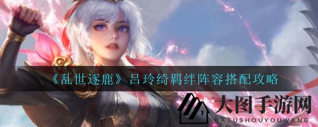 《乱世逐鹿》吕玲绮强输出攻略，揭秘战场制胜羁绊组合