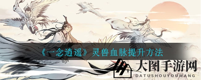 《一念逍遥》解锁灵兽血脉：升级攻略大曝光，助你实力飙升