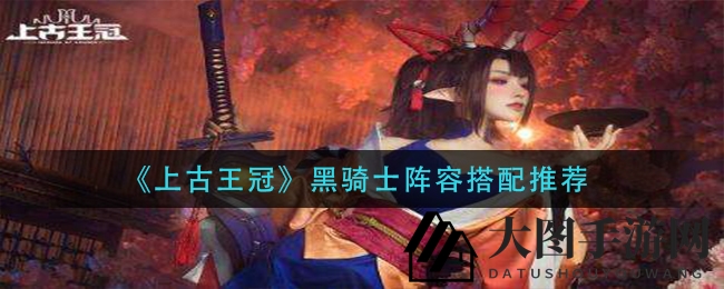 《上古王冠》黑骑士阵容搭配攻略：暗黑组合与光暗融合策略大揭秘