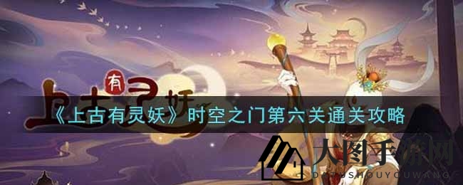 《上古有灵妖》时空之门第六关通关攻略大揭秘，解锁神秘宝藏攻略全解析