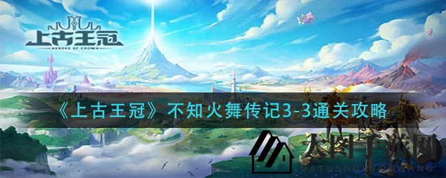 《上古王冠》火舞传秘境：三关通关奇术，布局制胜攻略大公开