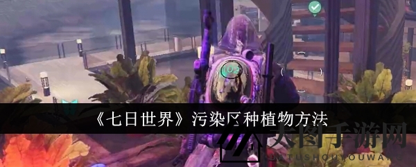 《七日世界》污染地变绿洲秘籍：解锁种植奇招，打造生态乐园